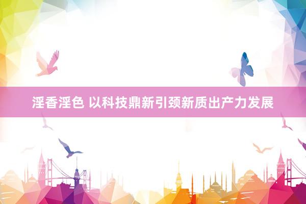 淫香淫色 以科技鼎新引颈新质出产力发展