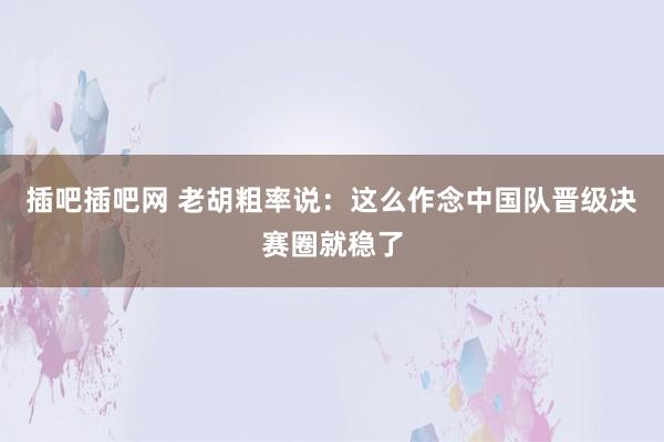 插吧插吧网 老胡粗率说：这么作念中国队晋级决赛圈就稳了