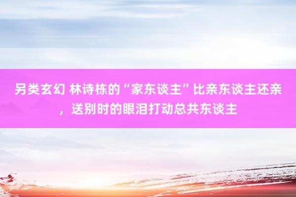另类玄幻 林诗栋的“家东谈主”比亲东谈主还亲，送别时的眼泪打动总共东谈主