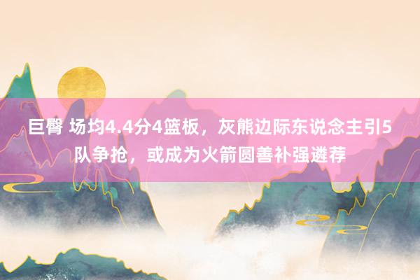 巨臀 场均4.4分4篮板，灰熊边际东说念主引5队争抢，或成为火箭圆善补强遴荐