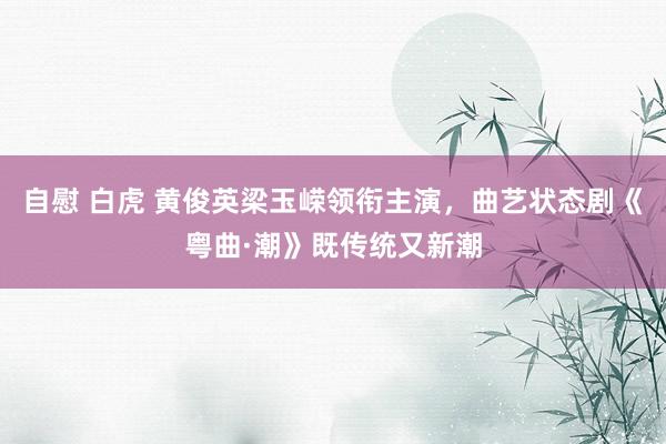 自慰 白虎 黄俊英梁玉嵘领衔主演，曲艺状态剧《粤曲·潮》既传统又新潮