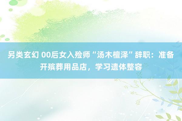另类玄幻 00后女入殓师“汤木檀泽”辞职：准备开殡葬用品店，学习遗体整容