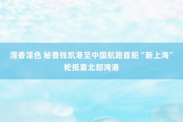 淫香淫色 秘鲁钱凯港至中国航路首船“新上海”轮抵靠北部湾港