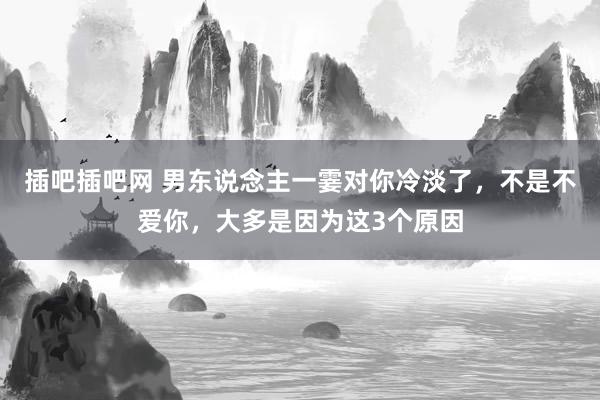 插吧插吧网 男东说念主一霎对你冷淡了，不是不爱你，大多是因为这3个原因