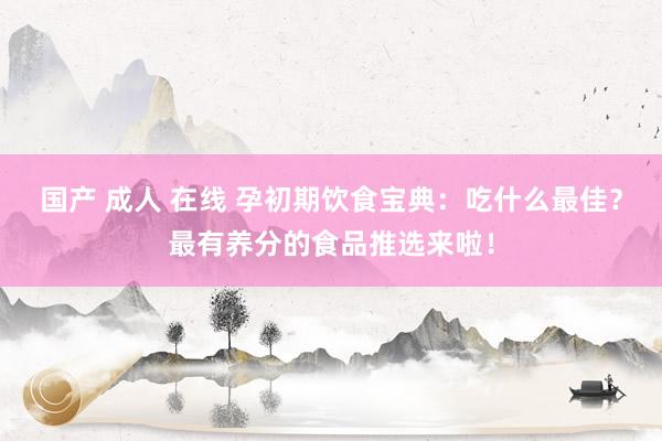 国产 成人 在线 孕初期饮食宝典：吃什么最佳？最有养分的食品推选来啦！