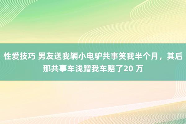 性爱技巧 男友送我辆小电驴共事笑我半个月，其后那共事车浅蹭我车赔了20 万
