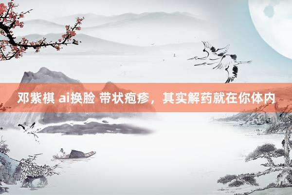 邓紫棋 ai换脸 带状疱疹，其实解药就在你体内