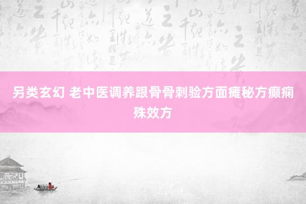 另类玄幻 老中医调养跟骨骨刺验方面瘫秘方癫痫殊效方