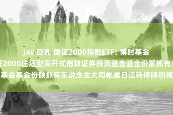 jav 巨乳 国证2000指数ETF: 博时基金措置有限公司对于博时国证2000往还型洞开式指数证券投资基金基金份额抓有东说念主大司帐票日运转停牌的领导性公告