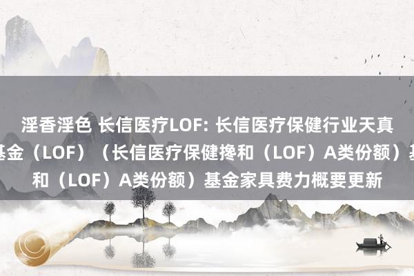 淫香淫色 长信医疗LOF: 长信医疗保健行业天真设立搀和型证券投资基金（LOF）（长信医疗保健搀和（LOF）A类份额）基金家具费力概要更新
