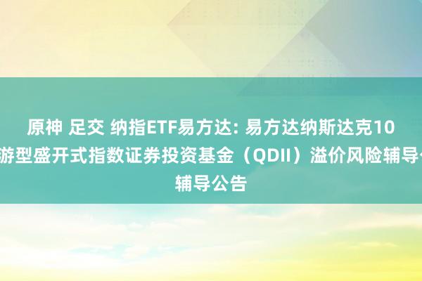 原神 足交 纳指ETF易方达: 易方达纳斯达克100交游型盛开式指数证券投资基金（QDII）溢价风险辅导公告