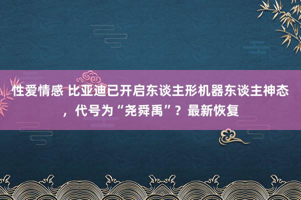 性爱情感 比亚迪已开启东谈主形机器东谈主神态，代号为“尧舜禹”？最新恢复