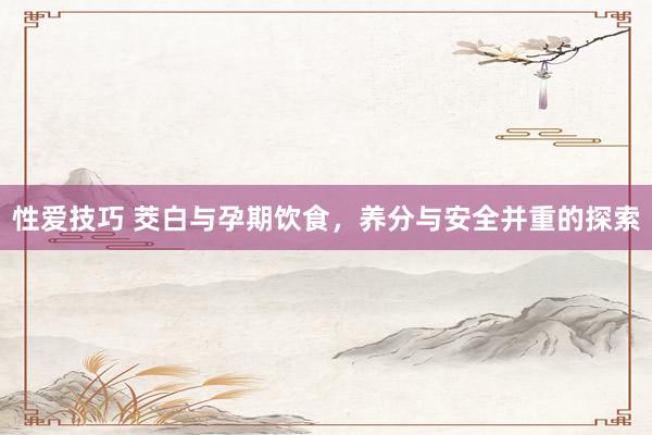性爱技巧 茭白与孕期饮食，养分与安全并重的探索