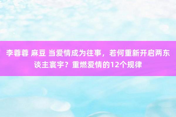 李蓉蓉 麻豆 当爱情成为往事，若何重新开启两东谈主寰宇？重燃爱情的12个规律