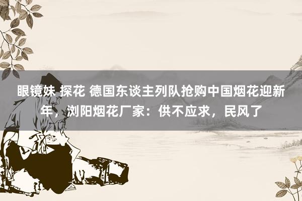 眼镜妹 探花 德国东谈主列队抢购中国烟花迎新年，浏阳烟花厂家：供不应求，民风了