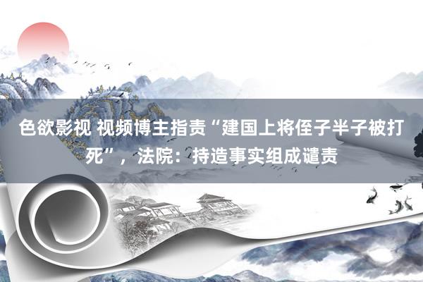 色欲影视 视频博主指责“建国上将侄子半子被打死”，法院：持造事实组成谴责