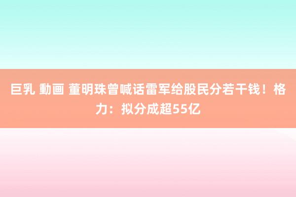 巨乳 動画 董明珠曾喊话雷军给股民分若干钱！格力：拟分成超55亿