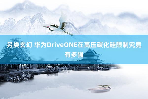 另类玄幻 华为DriveONE在高压碳化硅限制究竟有多强
