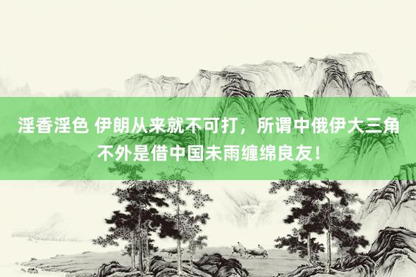 淫香淫色 伊朗从来就不可打，所谓中俄伊大三角不外是借中国未雨缠绵良友！