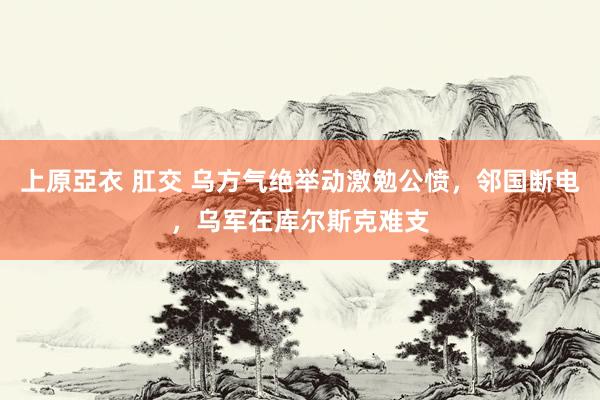 上原亞衣 肛交 乌方气绝举动激勉公愤，邻国断电，乌军在库尔斯克难支