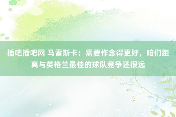 插吧插吧网 马雷斯卡：需要作念得更好，咱们距离与英格兰最佳的球队竞争还很远