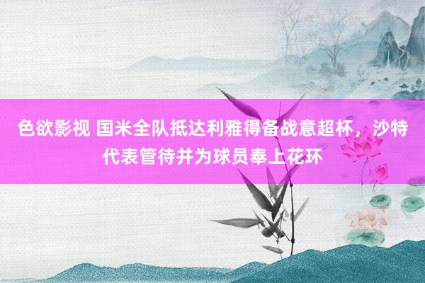 色欲影视 国米全队抵达利雅得备战意超杯，沙特代表管待并为球员奉上花环