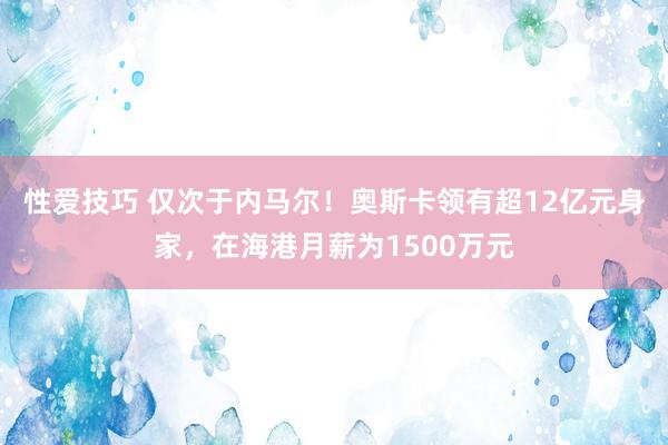 性爱技巧 仅次于内马尔！奥斯卡领有超12亿元身家，在海港月薪为1500万元
