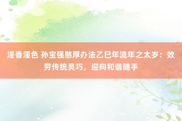 淫香淫色 孙宝强憨厚办法乙巳年流年之太岁：效劳传统灵巧，迎向和谐随手