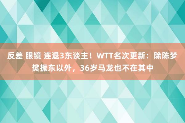 反差 眼镜 连退3东谈主！WTT名次更新：除陈梦樊振东以外，36岁马龙也不在其中