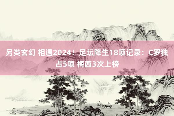 另类玄幻 相遇2024！足坛降生18项记录：C罗独占5项 梅西3次上榜