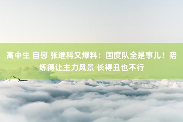 高中生 自慰 张继科又爆料：国度队全是事儿！陪练得让主力风景 长得丑也不行