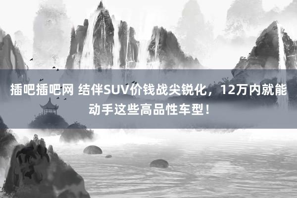 插吧插吧网 结伴SUV价钱战尖锐化，12万内就能动手这些高品性车型！