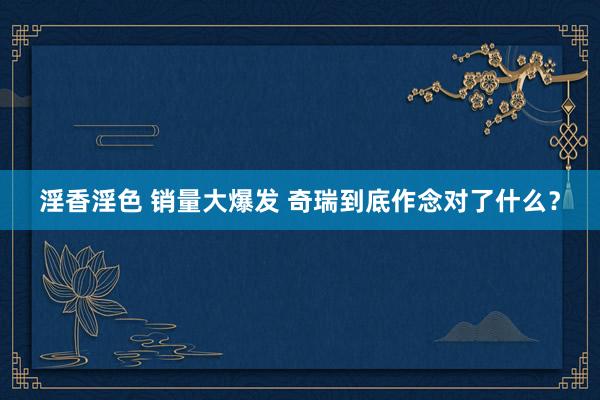 淫香淫色 销量大爆发 奇瑞到底作念对了什么？