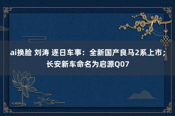 ai换脸 刘涛 逐日车事：全新国产良马2系上市；长安新车命名为启源Q07