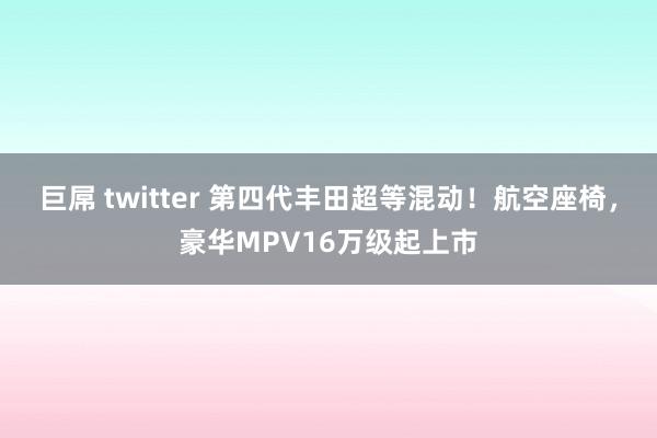巨屌 twitter 第四代丰田超等混动！航空座椅，豪华MPV16万级起上市