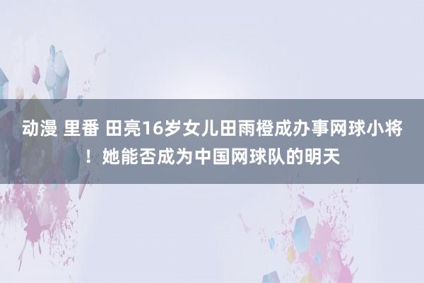 动漫 里番 田亮16岁女儿田雨橙成办事网球小将！她能否成为中国网球队的明天