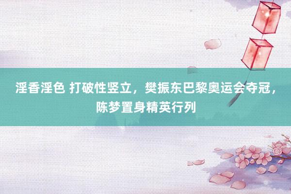 淫香淫色 打破性竖立，樊振东巴黎奥运会夺冠，陈梦置身精英行列