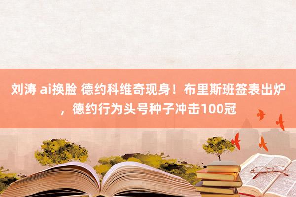 刘涛 ai换脸 德约科维奇现身！布里斯班签表出炉，德约行为头号种子冲击100冠
