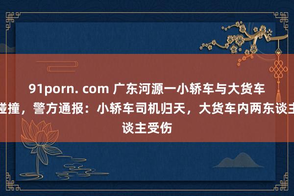 91porn. com 广东河源一小轿车与大货车发生碰撞，警方通报：小轿车司机归天，大货车内两东谈主受伤