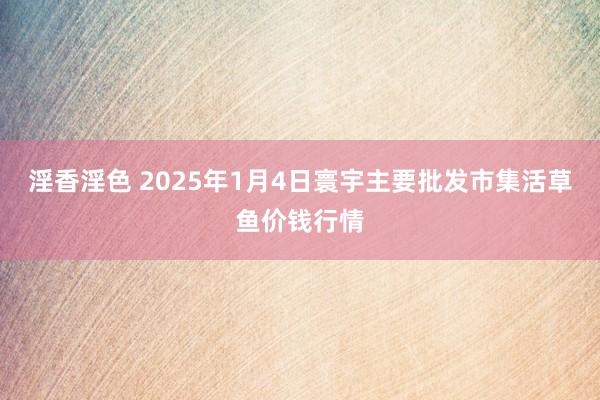 淫香淫色 2025年1月4日寰宇主要批发市集活草鱼价钱行情