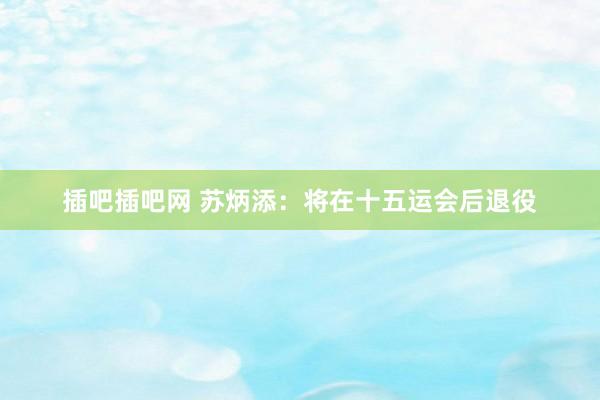 插吧插吧网 苏炳添：将在十五运会后退役