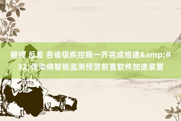 眼镜 反差 各省级疾控局一齐完成组建&#32;传染病智能监测预警前置软件加速装置