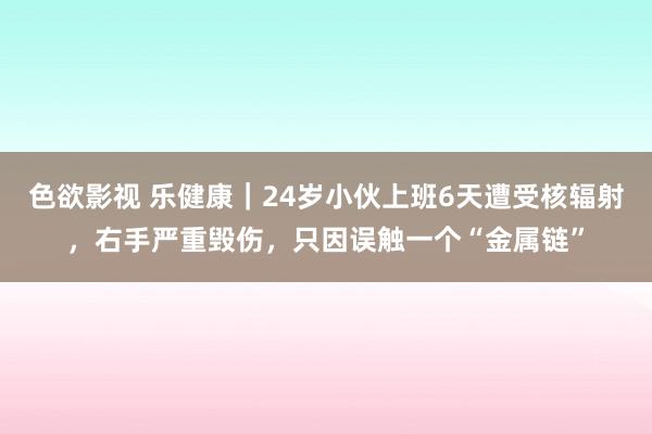 色欲影视 乐健康｜24岁小伙上班6天遭受核辐射，右手严重毁伤，只因误触一个“金属链”