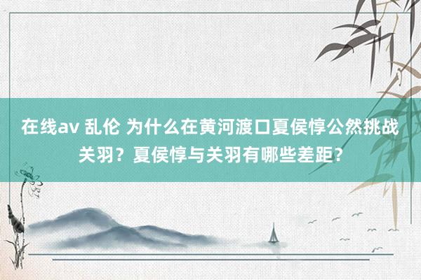 在线av 乱伦 为什么在黄河渡口夏侯惇公然挑战关羽？夏侯惇与关羽有哪些差距？