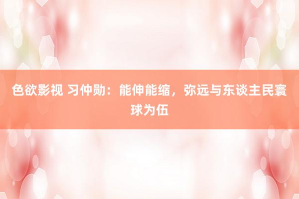 色欲影视 习仲勋：能伸能缩，弥远与东谈主民寰球为伍