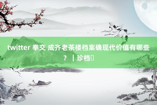 twitter 拳交 成齐老茶楼档案确现代价值有哪些？｜珍档⑱