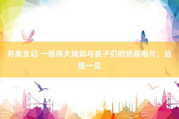 另类玄幻 一组伟大姆妈与孩子们的绝版相片，远程一见