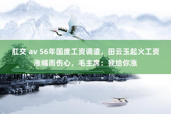 肛交 av 56年国度工资调遣，田云玉起火工资涨幅而伤心，毛主席：我给你涨