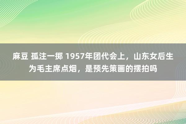 麻豆 孤注一掷 1957年团代会上，山东女后生为毛主席点烟，是预先策画的摆拍吗