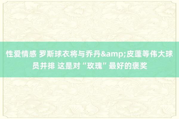 性爱情感 罗斯球衣将与乔丹&皮蓬等伟大球员并排 这是对“玫瑰”最好的褒奖